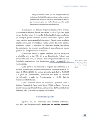 *Ex vi – termo jurídico,
por efeito de, por força
de. Fonte: Houaiss
(2009).
Unidade 4 – Serviço público e função pública
Módulo 4 97
O serviço autônomo criado por lei, com personalidade
jurídica de direito público, patrimônio e receitas próprias,
para executar atividades típicas da administração pública,
que requeiram, para seu melhor funcionamento, gestão
administrativa e financeira descentralizada.
As autarquias são dotadas de personalidade jurídica própria,
portanto são sujeitos de direitos e encargos, no mundo jurídico, a par
do que dispõe o artigo 41, inciso IV, do Código Civil. A personalidade
da autarquia, por ser de direito público, nasce com a vigência da lei
que a instituiu, sem a necessidade de registro. De outro lado, sendo de
direito público, está submetida ao regime jurídico de direito público,
sobretudo quanto à realização de concurso público precedente
às contratações de pessoal, à proibição de acumulação de cargos
públicos e à obrigatoriedade de licitação.
Quanto aos impostos, vigora, também, para as autarquias
a admitida pelo artigo 150, VI, a, da Constituição Federal, mas
circunscritos aos bens, às rendas e aos serviços vinculados às suas
finalidades essenciais ou dela decorrentes, ex vi*, parágrafo 2º do
mesmo artigo.
Outro ponto a se considerar a respeito das autarquias é o
atinente aos seus procedimentos financeiros, que estão sujeitos, no
dizer de Mello (2006), às normas prescritas pela Lei n. 4.320/64
(Lei geral da Contabilidade), impositiva para todas as unidades
da federação, e pela Lei Complementar n. 101/00 (Lei de
Responsabilidade Fiscal).
Como exemplos atuais de autarquias, podemos citar o
Instituto Nacional de Seguridade Social (INSS), o Banco Central e
as universidades públicas federais, com exceção da Universidade de
Brasília (UnB), que adotou o regime fundacional.
Autarquias Especiais
Algumas leis, ao instituírem uma entidade autárquica,
têm feito uso da denominação autarquia de regime especial,
 