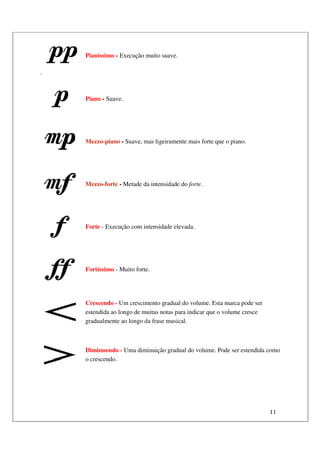 11
.
Pianíssimo - Execução muito suave.
Piano - Suave.
Mezzo-piano - Suave, mas ligeiramente mais forte que o piano.
Mezzo-forte - Metade da intensidade do forte.
Forte - Execução com intensidade elevada.
Fortíssimo - Muito forte.
Crescendo - Um crescimento gradual do volume. Esta marca pode ser
estendida ao longo de muitas notas para indicar que o volume cresce
gradualmente ao longo da frase musical.
Diminuendo - Uma diminuição gradual do volume. Pode ser estendida como
o crescendo.
 