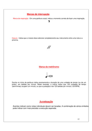 12
Marcas de interrupção
Marca de respiração - Em uma partitura vocal, indica o momento correto de fazer uma inspiração.
Cesura - Indica que o músico deve silenciar completamente seu instrumento entre uma nota e a
próxima.
Marca deMarca deMarca deMarca de metrônomometrônomometrônomometrônomo
Escrita no início da partitura indica precisamente a duração de uma unidade de tempo (ou de um
pulso), em batidas por minuto. Neste exemplo, a marca indica que 120 unidades de tempo
(semínimas) ocupam um minuto, ou que a pulsação é de 120 batidas por minuto (120 BPM).
Acentuação
Acentos indicam como notas individuais devem ser tocadas. A combinação de vários símbolos
pode indicar com mais precisão a execução esperada.
 