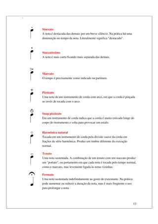 13
.
Staccato
A nota é destacada das demais por um breve silêncio. Na prática há uma
diminuição no tempo da nota. Literalmente significa "destacado".
Staccatissimo
A nota é mais curta ficando mais separada das demais.
Marcato
O tempo é precisamente como indicado na partitura.
Pizzicato
Uma nota de um instrumento de corda com arco, em que a corda é pinçada
ao invés de tocada com o arco.
Snap pizzicato
Em um instrumento de corda indica que a corda é muito esticada longe do
corpo do instrumento e solta para provocar um estalo.
Harmônica natural
Tocada em um instrumento de corda pela divisão suave da corda em
frações da série harmônica. Produz um timbre diferente da execução
normal.
Tenuto
Uma nota sustentada. A combinação de um tenuto com um staccato produz
um "portato", ou portamento em que cada nota é tocada pelo tempo normal,
como o marcato, mas levemente ligada às notas vizinhas.
Fermata
Uma nota sustentada indefinidamente ao gosto do executante. Na prática
pode aumentar ou reduzir a duração da nota, mas é mais freqüente o uso
para prolongar a nota.
 