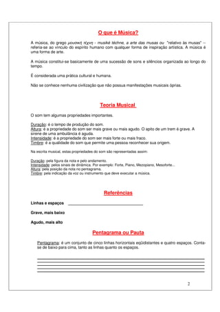 2
O que é Música?
A música, do grego µουσική τέχνη - musiké téchne, a arte das musas ou "relativo às musas" --
referia-se ao vínculo do espírito humano com qualquer forma de inspiração artística. A música é
uma forma de arte.
A música constitui-se basicamente de uma sucessão de sons e silêncios organizada ao longo do
tempo.
É considerada uma prática cultural e humana.
Não se conhece nenhuma civilização que não possua manifestações musicais óprias.
Teoria Musical
O som tem algumas propriedades importantes.
Duração: é o tempo de produção do som.
Altura: é a propriedade do som ser mais grave ou mais agudo. O apito de um trem é grave. A
sirene de uma ambulância é aguda.
Intensidade: é a propriedade do som ser mais forte ou mais fraco.
Timbre: é a qualidade do som que permite uma pessoa reconhecer sua origem.
Na escrita musical, estas propriedades do som são representadas assim:
Duração: pela figura da nota e pelo andamento.
Intensidade: pelos sinais de dinâmica. Por exemplo: Forte, Piano, Mezopiano, Mesoforte...
Altura: pela posição da nota no pentagrama.
Timbre: pela indicação da voz ou instrumento que deve executar a música.
Referências
Linhas e espaços __________________________________
Grave, mais baixo
Agudo, mais alto
Pentagrama ou Pauta
Pentagrama: é um conjunto de cinco linhas horizontais eqüidistantes e quatro espaços. Conta-
se de baixo para cima, tanto as linhas quanto os espaços.
 