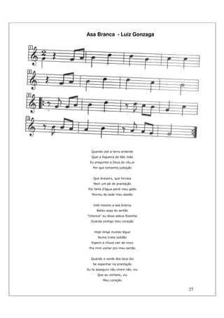 27
Asa Branca - Luiz Gonzaga
Quando oiei a terra ardendo
Qual a fogueira de São João
Eu preguntei a Deus do céu,ai
Por que tamanha judiação
Que braseiro, que fornaia
Nem um pé de prantação
Por farta d'água perdi meu gado
Morreu de sede meu alazão
Inté mesmo a asa branca
Bateu asas do sertão
"Intonce" eu disse adeus Rosinha
Guarda contigo meu coração
Hoje longe muitas légua
Numa triste solidão
Espero a chuva cair de novo
Pra mim vortar pro meu sertão
Quando o verde dos teus óio
Se espanhar na prantação
Eu te asseguro não chore não, viu
Que eu vortarei, viu
Meu coração
 