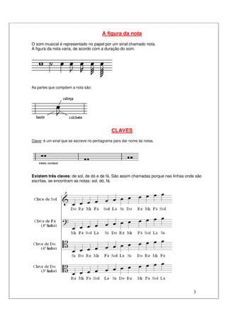 3
A figura da nota
O som musical é representado no papel por um sinal chamado nota.
A figura da nota varia, de acordo com a duração do som.
As partes que compõem a nota são:
CLAVES
Clave: é um sinal que se escreve no pentagrama para dar nome às notas.
Existem três claves: de sol, de dó e de fá. São assim chamadas porque nas linhas onde são
escritas, se encontram as notas: sol, dó, fá.
 