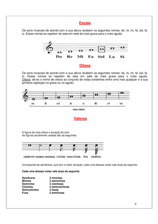 4
Escala
Os sons musicais de acordo com a sua altura recebem os seguintes nomes: dó, ré, mi, fá, sol, lá,
si. Esses nomes se repetem de sete em sete do mais grave para o mais agudo.
Oitava
Os sons musicais de acordo com a sua altura recebem os seguintes nomes: dó, ré, mi, fá, sol, lá,
si. Esses nomes se repetem de sete em sete do mais grave para o mais agudo.
Oitava: dá-se o nome de oitava ao conjunto de notas existentes entre uma nota qualquer e a sua
primeira repetição no grave ou no agudo.
Valores
A figura da nota indica a duração do som.
As figuras atualmente usadas são as seguintes:
Começando da semibreve, que tem a maior duração, cada uma dessas notas vale duas da seguinte:
Cada uma dessas notas vale duas da seguinte:
Semibreve 2 mínimas
Mínima 2 semínimas
Semínima 2 colcheias
Colcheia 2 semicolcheias
Semicolcheia 2 fusas
Fusa 2 semifusas
 