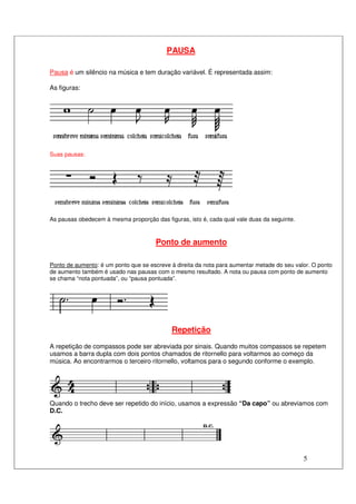 5
PAUSA
Pausa é um silêncio na música e tem duração variável. É representada assim:
As figuras:
Suas pausas:
As pausas obedecem à mesma proporção das figuras, isto é, cada qual vale duas da seguinte.
Ponto de aumento
Ponto de aumento: é um ponto que se escreve à direita da nota para aumentar metade do seu valor. O ponto
de aumento também é usado nas pausas com o mesmo resultado. A nota ou pausa com ponto de aumento
se chama “nota pontuada”, ou “pausa pontuada”.
Repetição
A repetição de compassos pode ser abreviada por sinais. Quando muitos compassos se repetem
usamos a barra dupla com dois pontos chamados de ritornello para voltarmos ao começo da
música. Ao encontrarmos o terceiro ritornello, voltamos para o segundo conforme o exemplo.
Quando o trecho deve ser repetido do início, usamos a expressão “Da capo” ou abreviamos com
D.C.
 