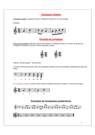 7
Compasso simples
Compasso simples: é aquele em que a unidade de tempo tem um valor simples.
Exemplo:
Fórmula do compasso
Fórmula do compasso: são dois números que indicam a unidade de tempo e o número de tempos do
compasso. É escrita no início da música, logo após a clave.
Fala-se: “dois por quatro”, “seis por oito”.
O número inferior da fórmula, tanto nos compassos simples como nos compostos, representa as seguintes
notas:
No compasso simples o número inferior indica a unidade de tempo e o superior o número de tempos.
Exemplos de Compassos quaternários
 