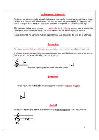 8
Acidente ou Alteração
Acidentes ou alterações são símbolos utilizados na notação musical para modificar a altura
da nota imediatamente à sua direita e de todas as notas na mesma posição da pauta até o
final do compasso corrente, tornando-as meio tom mais grave ou meio tom mais agudo
São representados pelo símbolo # - sustenido ou b - bemol sendo que o sustenido
representa o aumento da nota em um semi-tom e o bemol a diminuição da mesma.
Esses símbolos, na partitura musical, aparecem ao lado esquerdo da nota a ser alterada.
Sustenido
Na música o sustenido é uma alteração ascendente que sobe meio-tom uma determinada nota.
O símbolo afeta dentro do mesmo compasso qualquer nota que seja igual a primeira a que afetou,
ou a todas as notas a que tiver relacionado na armadura.
O sustenido perde o valor quando há um bequadro
Bequadro
Na notação musical um bequadro anula um acidente ou alteração (sustenido ou bemol).
Bemol
Em notação de música o bemol é uma alteração que diminui meio tom a uma nota musical.
 