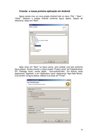 10
Criando a nossa primeira aplicação em Android
Agora vamos criar um novo projeto Android indo no menu “File” / “New” /
“Other”. Selecion o projeto Android conforme figura abaixo. Depois de
selecionar, clique em “Next”:
Após clicar em “Next” na figura acima, será exibida uma tela conforme
figura abaixo. Vamos chamar o nosso projeto “Project name” de ProjetoAndroid.
Em “Package name” vamos digitar “com.android.hello”. Em Activity name
digitaremos “AppHello” e em “Application name” digitaremos “App Hello World”,
é só conferir na figura abaixo. Depois é só clicar em “Finish”.
 