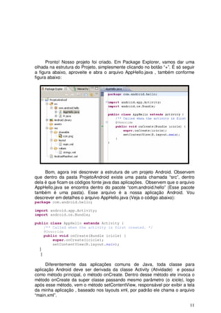 11
Pronto! Nosso projeto foi criado. Em Package Explorer, vamos dar uma
olhada na estrutura do Projeto, simplesmente clicando no botão “+”. É só seguir
a figura abaixo, aproveite e abra o arquivo AppHello.java , também conforme
figura abaixo:
Bom, agora irei descrever a estrutura de um projeto Android. Observem
que dentro da pasta ProjetoAndroid existe uma pasta chamada “src”, dentro
dela é que ficam os códigos fonte java das aplicações. Observem que o arquivo
AppHello.java se encontra dentro do pacote “com.android.hello” (Esse pacote
também é uma pasta). Esse arquivo é a nossa aplicação Android. Vou
descrever em detalhes o arquivo AppHello.java (Veja o código abaixo):
package com.android.hello;
import android.app.Activity;
import android.os.Bundle;
public class AppHello extends Activity {
/** Called when the activity is first created. */
@Override
public void onCreate(Bundle icicle) {
super.onCreate(icicle);
setContentView(R.layout.main);
}
}
Diferentemente das aplicações comuns de Java, toda classe para
aplicação Android deve ser derivada da classe Activity (Atividade) e possui
como método principal, o método onCreate. Dentro desse método ele invoca o
método onCreate da super classe passando mesmo parâmetro (o icicle), logo
após esse método, vem o método setContentView, responsável por exibir a tela
da minha aplicação , baseado nos layouts xml, por padrão ele chama o arquivo
“main.xml”.
 