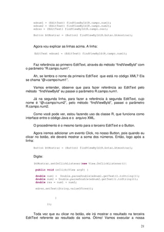 21
ednum1 = (EditText) findViewById(R.campo.num1);
ednum2 = (EditText) findViewById(R.campo.num2);
edres = (EditText) findViewById(R.campo.res);
Button btMostrar = (Button) findViewById(R.botao.btmostrar);
Agora vou explicar as linhas acima. A linha:
EditText ednum1 = (EditText) findViewById(R.campo.num1);
Faz referência ao primeiro EditText, através do método “findViewById” com
o parâmetro “R.campo.num1”.
Ah, se lembra o nome da primeira EditText que está no código XML? Ela
se chama “@+campo/num1”.
Vamos entender, observe que para fazer referência ao EditText pelo
método “findViewById” eu passei o parâmetro R.campo.num1.
Já na segunda linha, para fazer a referência à segunda EditText, cujo
nome é “@+campo/num2”, pelo método “findViewById”, passei o parâmetro
R.campo.num2.
Como você pode ver, estou fazendo uso da classe R, que funciona como
interface entre o código Java e o arquivo XML.
O procedimento é o mesmo tanto para o terceiro EditText e o Button.
Agora iremos adicionar um evento Click, no nosso Button, pois quando eu
clicar no botão, ele deverá mostrar a soma dos números. Então, logo após a
linha:
Button btMostrar = (Button) findViewById(R.botao.btmostrar);
Digite:
btMostrar.setOnClickListener(new View.OnClickListener(){
public void onClick(View arg0) {
double num1 = Double.parseDouble(ednum1.getText().toString());
double num2 = Double.parseDouble(ednum2.getText().toString());
double res = num1 + num2;
edres.setText(String.valueOf(res));
}
});
Toda vez que eu clicar no botão, ele irá mostrar o resultado na terceira
EditText referente ao resultado da soma. Ótimo! Vamos executar a nossa
 