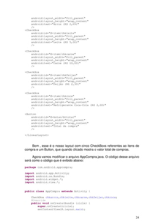 24
android:layout_width="fill_parent"
android:layout_height="wrap_content"
android:text="Arroz (R$ 2,69)"
/>
<CheckBox
android:id="@+item/chkleite"
android:layout_width="fill_parent"
android:layout_height="wrap_content"
android:text="Leite (R$ 5,00)"
/>
<CheckBox
android:id="@+item/chkcarne"
android:layout_width="fill_parent"
android:layout_height="wrap_content"
android:text="Carne (R$ 10,00)"
/>
<CheckBox
android:id="@+item/chkfeijao"
android:layout_width="fill_parent"
android:layout_height="wrap_content"
android:text="Feijão (R$ 2,30)"
/>
<CheckBox
android:id="@+item/chkcoca"
android:layout_width="fill_parent"
android:layout_height="wrap_content"
android:text="Refrigerante Coca-Cola (R$ 2,00)"
/>
<Button
android:id="@+botao/bttotal"
android:layout_width="fill_parent"
android:layout_height="wrap_content"
android:text="Total da compra"
/>
</LinearLayout>
Bom , esse é o nosso layout com cinco CheckBoxs referentes ao itens de
compra e um Button, que quando clicado mostra o valor total de compras.
Agora vamos modificar o arquivo AppCompra.java. O código desse arquivo
será como o código que é exibido abaixo:
package com.android.appcompra;
import android.app.Activity;
import android.os.Bundle;
import android.widget.*;
import android.view.*;
public class AppCompra extends Activity {
CheckBox chkarroz,chkleite,chkcarne,chkfeijao,chkcoca;
@Override
public void onCreate(Bundle icicle) {
super.onCreate(icicle);
setContentView(R.layout.main);
 