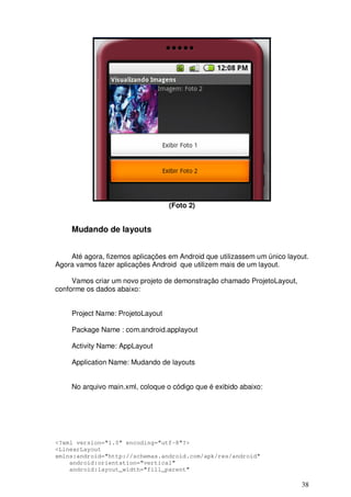 38
(Foto 2)
Mudando de layouts
Até agora, fizemos aplicações em Android que utilizassem um único layout.
Agora vamos fazer aplicações Android que utilizem mais de um layout.
Vamos criar um novo projeto de demonstração chamado ProjetoLayout,
conforme os dados abaixo:
Project Name: ProjetoLayout
Package Name : com.android.applayout
Activity Name: AppLayout
Application Name: Mudando de layouts
No arquivo main.xml, coloque o código que é exibido abaixo:
<?xml version="1.0" encoding="utf-8"?>
<LinearLayout
xmlns:android="http://schemas.android.com/apk/res/android"
android:orientation="vertical"
android:layout_width="fill_parent"
 