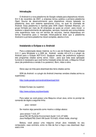4
Introdução
O Android é a nova plataforma do Google voltada para dispositivos móveis.
Em 5 de novembro de 2007, a empresa tornou pública a primeira plataforma
Open Source de desenvolvimento para dispositivos moveis baseada na
plataforma Java com sistema operacional Linux, na qual foi chamada de
Android. Essa plataforma é mantida pela OHA (Open Handset Alliance), um
grupo formado por mais de 30 empresas as quais se uniram para inovar e
acelerar o desenvolvimento de aplicações, serviços, trazendo aos consumidores
uma experiência mais rica em termos de recursos, menos dispendiosa em
ternos financeiros para o mercado móvel.pode-se dizer que a plataforma
Android é a primeira plataforma móvel completa, aberta e livre.
Instalando o Eclipse e o Android
Para a elaboração desse material, eu fiz o uso do Eclipse Europa (Eclipse
3.3.1.1 para Windows) e o SDK do Android versão m5-rc15 e o plugin do
Android para o Eclipse ADT-0.4.0. Qualquer versão (de preferência superior)
dos programas citados acima serve. Claro , para que toda essa aplicação
funcione é necessário que você tenha instalado antes de tudo, a Máquina Virtual
Java (de preferência a versão 5 ou posterior). Bom, mãos a obra.
Deixo aqui os links para download dos itens citados acima:
SDK do Android e o plugin do Android (mesmas versões citadas acima ou
superiores):
http://code.google.com/android/download.html
Eclipse Europa (ou superior)
http://www.eclipse.org/downloads/
Para saber se você possui uma Maquina virtual Java, entre no prompt de
comando de digite a seguinte linha:
java –version
Se mostrar algo parecido como mostra o código abaixo:
java version "1.6.0_07"
Java(TM) SE Runtime Environment (build 1.6.0_07-b06)
Java HotSpot(TM) Client VM (build 10.0-b23, mixed mode, sharing)
Beleza, você possui uma máquina virtual Java instalada no seu
computador, caso contrário, entre no Site da Sun e faça o seu download. Aqui
está o link
 