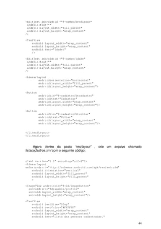 44
<EditText android:id ="@+campo/profissao"
android:text=""
android:layout_width="fill_parent"
android:layout_height="wrap_content"
/>
<TextView
android:layout_width="wrap_content"
android:layout_height="wrap_content"
android:text="Idade:"
/>
<EditText android:id ="@+campo/idade"
android:text=""
android:layout_width="fill_parent"
android:layout_height="wrap_content"
/>
<LinearLayout
android:orientation="horizontal"
android:layout_width="fill_parent"
android:layout_height="wrap_content">
<Button
android:id="@+cadastro/btcadastro"
android:text="Cadastrar"
android:layout_width="wrap_content"
android:layout_height="wrap_content"/>
<Button
android:id="@+cadastro/btvoltar"
android:text="Voltar"
android:layout_width="wrap_content"
android:layout_height="wrap_content"/>
</LinearLayout>
</LinearLayout>
Agora dentro da pasta “res/layout” , crie um arquivo chamado
listacadastros.xml com o seguinte código:
<?xml version="1.0" encoding="utf-8"?>
<LinearLayout
xmlns:android="http://schemas.android.com/apk/res/android"
android:orientation="vertical"
android:layout_width="fill_parent"
android:layout_height="fill_parent"
>
<ImageView android:id="@+id/imagebutton"
android:src="@drawable/profile"
android:layout_width="wrap_content"
android:layout_height="wrap_content"/>
<TextView
android:textSize="20sp"
android:textColor="#FFFFFF"
android:layout_width="wrap_content"
android:layout_height="wrap_content"
android:text="Lista das pessoas cadastradas."
 