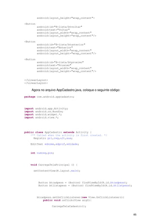 46
android:layout_height="wrap_content">
<Button
android:id="@+lista/btvoltar"
android:text="Voltar"
android:layout_width="wrap_content"
android:layout_height="wrap_content"/>
<Button
android:id="@+lista/btanterior"
android:text="Anterior"
android:layout_width="wrap_content"
android:layout_height="wrap_content"/>
<Button
android:id="@+lista/btproximo"
android:text="Proximo"
android:layout_width="wrap_content"
android:layout_height="wrap_content"/>
</LinearLayout>
</LinearLayout>
Agora no arquivo AppCadastro.java, coloque o seguinte código:
package com.android.appcadastro;
import android.app.Activity;
import android.os.Bundle;
import android.widget.*;
import android.view.*;
public class AppCadastro extends Activity {
/** Called when the activity is first created. */
Registro pri,reg,ult,aux;
EditText ednome,edprof,edidade;
int numreg,pos;
void CarregaTelaPrincipal () {
setContentView(R.layout.main);
Button btcadpess = (Button) findViewById(R.id.btcadpess);
Button btlistapess = (Button) findViewById(R.id.btlistpess);
btcadpess.setOnClickListener(new View.OnClickListener(){
public void onClick(View arg0){
CarregaTelaCadastro();
 