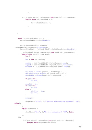 47
}});
btlistapess.setOnClickListener(new View.OnClickListener(){
public void onClick(View arg0){
CarregaListaPessoas();
}});
}
void CarregaTelaCadastro() {
setContentView(R.layout.cadastro);
Button btcadastrar = (Button)
findViewById(R.cadastro.btcadastro);
Button btvoltar = (Button) findViewById(R.cadastro.btvoltar);
btcadastrar.setOnClickListener(new View.OnClickListener(){
public void onClick(View arg0){
try {
reg = new Registro();
ednome = (EditText)findViewById(R.campo.nome);
edprof = (EditText)findViewById(R.campo.profissao);
edidade = (EditText)findViewById(R.campo.idade);
reg.nome = ednome.getText().toString();
reg.profissao = edprof.getText().toString();
reg.idade = edidade.getText().toString();
if(pri==null)
pri=reg;
reg.Ant = ult;
if(ult==null)
ult=reg;
else {
ult.Prox = reg;
ult=reg;
}
numreg++;
showAlert("Aviso", 0,"Cadastro efetuado com sucesso", "OK",
false);
}
catch(Exception e) {
showAlert("Erro", 0,"Erro ao cadastrar", "OK", false);
}}
});
btvoltar.setOnClickListener(new View.OnClickListener(){
public void onClick(View arg0){
 