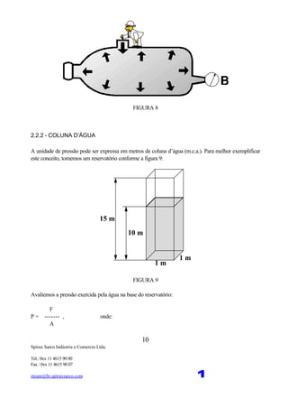 Spirax Sarco Indústria e Comercio Ltda.
Tel.: 0xx 11 4615 90 00
Fax : 0xx 11 4615 90 07
steam@br.spiraxsarco.com 1
10
FIGURA 8
2.2.2 - COLUNA D’ÁGUA
A unidade de pressão pode ser expressa em metros de coluna d’água (m.c.a.). Para melhor exemplificar
este conceito, tomemos um reservatório conforme a figura 9:
1 m
1 m
10 m
15 m
FIGURA 9
Avaliemos a pressão exercida pela água na base do reservatório:
F
P = ------- , onde:
A
 