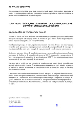 Spirax Sarco Indústria e Comercio Ltda.
Tel.: 0xx 11 4615 90 00
Fax : 0xx 11 4615 90 07
steam@br.spiraxsarco.com 1
12
2.3 - VOLUME ESPECÍFICO
O volume específico é definido como sendo o volume ocupado por um fluido qualquer por unidade de
massa. A unidade padrão é o m3
/ kg. Veremos que o volume específico do vapor varia em função da
pressão, tema que abordaremos no capítulo seguinte.
CAPÍTULO 3 - VARIAÇÕES DA TEMPERATURA , CALOR, E VOLUME
DO VAPOR EM RELAÇÃO À PRESSÃO
3.1 - VARIAÇÕES DA TEMPERATURA E CALOR
Voltando ao cilindro com pistão deslizante, visto anteriormente, se a água for aquecida até se transformar
em vapor, este ocupará todo o espaço interno do cilindro, até que a pressão interna se equilibre com a
pressão exercida sobre o pistão pelo peso (FIGURA 9).
Caso haja maior produção de vapor, o pistão se movimentará para cima, devido a uma maior agitação
molecular, sendo que a pressão interna permanecerá constante. Havendo possibilidade da introdução de
mais água no cilindro, maior será a formação de vapor, empurrando o pistão cada vez mais para cima.
Já dissemos que se um sistema de geração de vapor operar a uma pressão maior que a atmosférica, a
temperatura de ebulição ou de saturação será superior a 100°C. Por exemplo, a uma pressão de 10
barg , essa temperatura de saturação é de aproximadamente 183,2°C. Para atingir esta temperatura, a
água necessita de uma maior quantidade de calor sensível.
Por outro lado, a medida em que a pressão de geração aumenta, o calor latente necessário para
converter a água em vapor é menor. À pressões elevadas, as moléculas de vapor possuem menor grau
de liberdade e, portanto, a quantidade de energia suplementar necessária para romper as forças de
atração molecular é menor.
Consideremos uma caldeira como um recipiente fechado. O vapor, ao ser gerado dentro da caldeira,
passa a exercer uma pressão sobre o meio, inclusive sobre a superfície da água contida nesse meio
(lembrem-se da Lei de Pascal). Esse aumento de pressão fará com que a temperatura de saturação da
água se torne maior, pois as moléculas necessitam de uma quantidade maior de energia para vencer a
força de atração inter molecular. No exemplo abaixo, expomos duas condições diferentes de produção
de vapor.
 