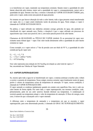 Spirax Sarco Indústria e Comercio Ltda.
Tel.: 0xx 11 4615 90 00
Fax : 0xx 11 4615 90 07
steam@br.spiraxsarco.com 1
16
a se transformar em vapor, mantendo sua temperatura constante. Quanto maior a quantidade de calor
latente absorvida pela mistura, maior será a quantidade de vapor e, consequentemente, menor será a
quantidade de água. Durante essa fase, a mistura é chamada de VAPOR SATURADO ÚMIDO, pois,
junto com o vapor, ainda existe uma parcela de água presente.
No instante em que houver absorção de todo o calor latente, toda a água presente estará transformada
em vapor, isto é, o vapor estará totalmente isento da presença de água. Neste estágio, o vapor é
chamado de VAPOR SATURADO SECO.
Na prática, o vapor utilizado nas indústrias arrastam consigo gotículas de água, não podendo ser
classificado de vapor saturado seco. Porém, o desejável é que o vapor utilizado em processos de
aquecimento seja o mais seco possível, isto é, com maior parcela possível de calor latente.
Chamamos de QUALIDADE ou TÍTULO DO VAPOR (símbolo X) ao percentual de vapor seco
existente numa mistura água + vapor. Este valor incide diretamente sobre a quantidade de calor latente
existente no vapor.
Como exemplo, se o vapor estiver a 7 bar de pressão com um título de 95 %, a quantidade de calor
contido por kg de vapor será:
CT = CS + CL * X
CT = 172,5 + (489,6 * 0,95)
CT = 637,6 kcal/kg
Este valor representa uma redução de 24,5 kcal/kg em relação ao calor total do vapor a 7
bar, encontrado nas Tabelas de Vapor Saturado.
4.2 - VAPOR SUPERAQUECIDO
Se, mesmo após toda a água ter se transformado em vapor, o sistema continuar a receber calor, voltará
a ocorrer o aumento de temperatura. Nesse estágio, teremos somente vapor (totalmente isento de água),
porém à valores de temperatura acima da temperatura de saturação. O vapor, nessas condições, é
chamado de VAPOR SUPERAQUECIDO.
O vapor saturado se condensa rapidamente quando em contato com superfícies frias, isto é, cede seu
calor latente de forma rápida. Por outro lado, o vapor superaquecido, nas mesmas condições, cede,
primeiramente, parte de seu calor sensível, fazendo diminuir sua temperatura. A condensação só
ocorrerá quando sua temperatura atingir o valor da temperatura de saturação. O fluxo de energia, neste
caso, é menor do que o alcançado com o vapor saturado.
A diferença entre a temperatura de saturação e a temperatura em que se encontra o vapor
superaquecido, para uma determinada pressão, é chamado de GRAU DE SUPERAQUECIMENTO.
 