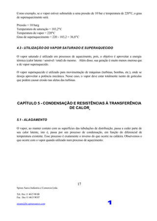 Spirax Sarco Indústria e Comercio Ltda.
Tel.: 0xx 11 4615 90 00
Fax : 0xx 11 4615 90 07
steam@br.spiraxsarco.com 1
17
Como exemplo, se o vapor estiver submetido a uma pressão de 10 bar e temperatura de 220°C, o grau
de superaquecimento será:
Pressão = 10 barg
Temperatura de saturação = 183,2°C
Temperatura do vapor = 220°C
Grau de superaquecimento = 220 - 183,2 = 36,8°C
4.3 - UTILIZAÇÃO DO VAPOR SATURADO E SUPERAQUECIDO
O vapor saturado é utilizado em processos de aquecimento, pois, o objetivo é aproveitar a energia
térmica (calor latente / sensível / total) do mesmo. Além disso, sua geração é muito menos onerosa que
a de vapor superaquecido.
O vapor superaquecido é utilizado para movimentação de máquinas (turbinas, bombas, etc.), onde se
deseja aproveitar a potência mecânica. Nesse caso, o vapor deve estar totalmente isento de gotículas
que podem causar erosão nas aletas das turbinas.
CAPÍTULO 5 - CONDENSAÇÃO E RESISTÊNCIAS À TRANSFERÊNCIA
DE CALOR
5.1 - ALAGAMENTO
O vapor, ao manter contato com as superfícies das tubulações de distribuição, passa a ceder parte de
seu calor latente, isto é, passa por um processo de condensação, em função do diferencial de
temperatura existente. Esse processo é exatamente o inverso do que ocorre na caldeira. Observemos o
que ocorre com o vapor quando utilizado num processo de aquecimento:
 