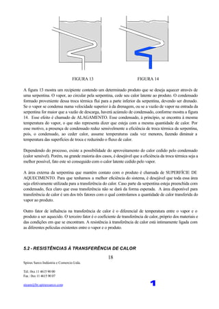 Spirax Sarco Indústria e Comercio Ltda.
Tel.: 0xx 11 4615 90 00
Fax : 0xx 11 4615 90 07
steam@br.spiraxsarco.com 1
18
FIGURA 13 FIGURA 14
A figura 13 mostra um recipiente contendo um determinado produto que se deseja aquecer através de
uma serpentina. O vapor, ao circular pela serpentina, cede seu calor latente ao produto. O condensado
formado proveniente dessa troca térmica flui para a parte inferior da serpentina, devendo ser drenado.
Se o vapor se condensa numa velocidade superior à da drenagem, ou se a vazão de vapor na entrada da
serpentina for maior que a vazão de descarga, haverá acúmulo de condensado, conforme mostra a figura
14. Esse efeito é chamado de ALAGAMENTO. Esse condensado, à princípio, se encontra à mesma
temperatura do vapor, o que não representa dizer que esteja com a mesma quantidade de calor. Por
esse motivo, a presença de condensado reduz sensivelmente a eficiência de troca térmica da serpentina,
pois, o condensado, ao ceder calor, assume temperaturas cada vez menores, fazendo diminuir a
temperatura das superfícies de troca e reduzindo o fluxo de calor.
Dependendo do processo, existe a possibilidade do aproveitamento do calor cedido pelo condensado
(calor sensível). Porém, na grande maioria dos casos, é desejável que a eficiência da troca térmica seja a
melhor possível, fato este só conseguido com o calor latente cedido pelo vapor.
A área externa da serpentina que mantém contato com o produto é chamada de SUPERFÍCIE DE
AQUECIMENTO. Para que tenhamos a melhor eficiência do sistema, é desejável que toda essa área
seja efetivamente utilizada para a transferência do calor. Caso parte da serpentina esteja preenchida com
condensado, fica claro que essa transferência não se dará da forma esperada. A área disponível para
transferência de calor é um dos três fatores com o qual controlamos a quantidade de calor transferida do
vapor ao produto.
Outro fator de influência na transferência de calor é o diferencial de temperatura entre o vapor e o
produto a ser aquecido. O terceiro fator é o coeficiente de transferência de calor, próprio dos materiais e
das condições em que se encontram. A resistência à transferência de calor está intimamente ligada com
as diferentes películas existentes entre o vapor e o produto.
5.2 - RESISTÊNCIAS À TRANSFERÊNCIA DE CALOR
 