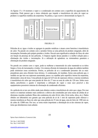 Spirax Sarco Indústria e Comercio Ltda.
Tel.: 0xx 11 4615 90 00
Fax : 0xx 11 4615 90 07
steam@br.spiraxsarco.com 1
19
As figuras 13 e 14 mostram o vapor e o condensado em contato com a superfície de aquecimento da
serpentina. Pode parecer que o único obstáculo que impede a transferência de calor do vapor ao
produto é a superfície metálica da serpentina. Na prática, o que ocorre é demonstrado na figura 15.
CamadadeAr
Vapor
Camadadecondensado
Camadadeincrustração
Parede de Metal
Camadadeincrustração
Água
Águaaseraquecida
FIGURA 15
Películas de ar, água e óxidos se agregam às paredes metálicas e atuam como barreiras à transferência
de calor. Na parede em contato com o produto forma-se uma película de produto estagnado, além de
incrustações formadas pelo próprio produto e óxidos. Haverá uma significativa redução do fluxo de calor
em função da presença de tais películas. A limpeza regular dessas paredes é a melhor solução para a
eliminação dos óxidos e incrustações. Já a utilização de agitadores ou misturadores garantem a
eliminação de produto estagnado.
Na parede em contato com o vapor, pode-se melhorar a transmissão de calor mantendo-se os tubos
limpos e livres de incrustações e óxidos. Um sistema eficiente de tratamento da água da caldeira também
pode minimizar essas ocorrências. Porém, as películas de ar e condensado presentes são as mais
prejudiciais para uma eficiente troca térmica. A condensação, de imediato, forma uma película que, à
medida em que tem sua espessura aumentada, passa a se espalhar pela superfície interna da serpentina,
diminuindo a área de troca. Uma película de água de 0,25 mm de espessura oferece a mesma resistência
à transferência de calor que uma parede de ferro de 17 mm ou uma de cobre de 120 mm. Sobre esses
dados, percebemos o quanto é importante a utilização do vapor o mais seco possível e dos
equipamentos possuirem sistemas de eliminação de condensado eficientes.
Já a película de ar tem um efeito ainda mais drástico contra a transferência de calor que a água. Por esse
motivo os materiais isolantes mais confiáveis e efetivos são constituídos por uma massa de células de ar
diminutas reunidas mediante fibras não condutoras de calor (lã de vidro, lã de rocha, sílica, etc.). Dados
obtidos em laboratório nos garante que uma película de ar de 1 mm de espessura pode oferecer a
mesma resistência ao fluxo de calor que uma película de 25 mm de água, uma de ferro de 1500 mm ou
de cobre de 12000 mm. Por isso, se torna muito importante a eliminação de ar dos sistemas de vapor,
tema que abordaremos mais adiante.
 