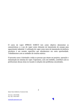 Spirax Sarco Indústria e Comercio Ltda.
Tel.: 0xx 11 4615 90 00
Fax : 0xx 11 4615 90 07
steam@br.spiraxsarco.com 1
2
O curso de vapor SPIRAX SARCO tem como objetivo demonstrar as
características e o uso do vapor como elemento de transmissão de energia para
aquecimento industrial. A utilização do vapor como meio de transmissão de potência
mecânica é um assunto específico que abordaremos em outra oportunidade.
Trabalharemos com as unidades do sistema métrico.
O presente curso é destinado a todas as pessoas que atuam em projetos, operação e
manutenção de sistemas de vapor. Esperamos, com este trabalho, contribuir com os
profissionais dessas áreas no tocante à soluções dos problemas encontrados.
 