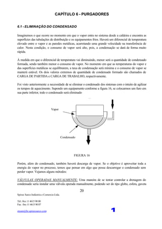 Spirax Sarco Indústria e Comercio Ltda.
Tel.: 0xx 11 4615 90 00
Fax : 0xx 11 4615 90 07
steam@br.spiraxsarco.com 1
20
CAPÍTULO 6 - PURGADORES
6.1 - ELIMINAÇÃO DO CONDENSADO
Imaginemos o que ocorre no momento em que o vapor entra no sistema desde a caldeira e encontra as
superfícies das tubulações de distribuição e os equipamentos frios. Haverá um diferencial de temperatura
elevado entre o vapor e as paredes metálicas, acarretando uma grande velocidade na transferência de
calor. Nesta condição, o consumo de vapor será alto, pois, a condensação se dará de forma muito
rápida.
À medida em que o diferencial de temperatura vai diminuindo, menor será a quantidade de condensado
formada, sendo também menor o consumo de vapor. No momento em que as temperaturas do vapor e
das superfícies metálicas se equilibrarem, a taxa de condensação será mínima e o consumo de vapor se
manterá estável. Os dois valores extremos de quantidade de condensado formado são chamados de
CARGA DE PARTIDA e CARGA DE TRABALHO, respectivamente.
Foi visto anteriormente a necessidade de se eliminar o condensado dos sistemas com o intuito de agilizar
os tempos de aquecimento. Supondo um equipamento conforme a figura 16, se colocarmos um furo em
sua parte inferior, todo o condensado será eliminado
Vapor
Condensado
FIGURA 16
Porém, além do condensado, também haverá descarga de vapor. Se o objetivo é aproveitar toda a
energia do vapor no processo, temos que pensar em algo que possa descarregar o condensado sem
perder vapor. Vejamos alguns métodos:
VÁLVULAS OPERADAS MANUALMENTE: Uma maneira de se tentar controlar a drenagem do
condensado seria instalar uma válvula operada manualmente, podendo ser do tipo globo, esfera, gaveta
 