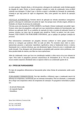 Spirax Sarco Indústria e Comercio Ltda.
Tel.: 0xx 11 4615 90 00
Fax : 0xx 11 4615 90 07
steam@br.spiraxsarco.com 1
21
ou outro qualquer. Quando aberta, a válvula permite a drenagem do condensado, sendo fechada quando
da chegada do vapor. Porém, se houver qualquer variação na vazão do condensado, torna-se difícil
controlar essa drenagem. O ideal é que a válvula se ajuste à velocidade de formação do condensado,
evitando-se que haja perda de vapor ou alagamento. Mas, como garantir isso através de operação
manual ?
VÁLVULAS AUTOMÁTICAS: Somente através da aplicação de válvulas automáticas conseguimos
garantir a descarga do condensado sem perda de vapor. Isso porque essas válvulas reagem, abrindo ou
fechando, em função da presença de condensado.
Válvulas assim são chamadas de PURGADORES e sua função é drenar condensado sem perder vapor.
Existem vários tipos de purgadores, cada qual com suas características próprias de funcionamento, que
definem sua aplicação ideal. Se as condições de operação de todos os pontos de aplicação fossem as
mesmas, teríamos um único tipo de purgador para atendê-las. Porém, na prática, isso não ocorre.
Portanto, NÃO EXISTE UM PURGADOR UNIVERSAL, que se aplique em qualquer condição de
processo.
Para selecionarmos corretamente um purgador, devemos conhecer os vários grupos existentes e
observar as vantagens que podemos obter em cada um deles. No momento atual, onde os custos
operacionais passaram a representar importância significativa, torna-se fundamental termos o sistema
funcionando com a máxima eficiência, que está diretamente ligada à forma de como o condensado está
sendo drenado. Uma drenagem mal dimensionada ou projetada pode acarretar sérios problemas, com
baixa produtividade do sistema, sem falar nos riscos operacionais.
Além do condensado, temos que levar em consideração também o efeito nocivo do ar em sistemas de
vapor. Nem todos os purgadores possuem características de eliminadores de ar. Por isso, durante
nossos estudos estaremos abordando tanto os aspectos relativos ao condensado quanto do ar.
6.2 - TIPOS DE PURGADORES
Os tipos de purgadores diferenciam-se basicamente pelas várias formas de acionamento, sendo assim
divididos:
PURGADORES TERMOSTÁTICOS: Este tipo identifica e diferencia vapor e condensado através da
diferença de temperatura, sensibilizado por um elemento termostático. Para ser eliminado, o condensado
deve atingir uma temperatura abaixo da temperatura de saturação. Os purgadores termostáticos podem
ser:
- de pressão balanceada
- de expansão líquida
- bimetálicos
 
