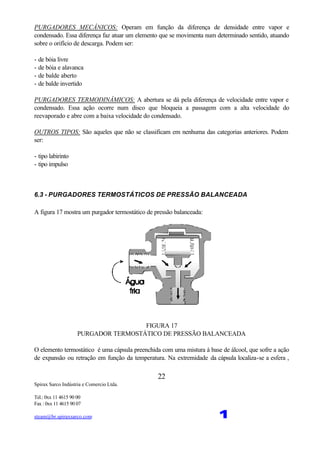 Spirax Sarco Indústria e Comercio Ltda.
Tel.: 0xx 11 4615 90 00
Fax : 0xx 11 4615 90 07
steam@br.spiraxsarco.com 1
22
PURGADORES MECÂNICOS: Operam em função da diferença de densidade entre vapor e
condensado. Essa diferença faz atuar um elemento que se movimenta num determinado sentido, atuando
sobre o orifício de descarga. Podem ser:
- de bóia livre
- de bóia e alavanca
- de balde aberto
- de balde invertido
PURGADORES TERMODINÂMICOS: A abertura se dá pela diferença de velocidade entre vapor e
condensado. Essa ação ocorre num disco que bloqueia a passagem com a alta velocidade do
reevaporado e abre com a baixa velocidade do condensado.
OUTROS TIPOS: São aqueles que não se classificam em nenhuma das categorias anteriores. Podem
ser:
- tipo labirinto
- tipo impulso
6.3 - PURGADORES TERMOSTÁTICOS DE PRESSÃO BALANCEADA
A figura 17 mostra um purgador termostático de pressão balanceada:
FIGURA 17
PURGADOR TERMOSTÁTICO DE PRESSÃO BALANCEADA
O elemento termostático é uma cápsula preenchida com uma mistura à base de álcool, que sofre a ação
de expansão ou retração em função da temperatura. Na extremidade da cápsula localiza-se a esfera ,
 