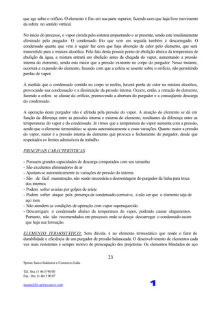 Spirax Sarco Indústria e Comercio Ltda.
Tel.: 0xx 11 4615 90 00
Fax : 0xx 11 4615 90 07
steam@br.spiraxsarco.com 1
23
que age sobre o orifício. O elemento é fixo em sua parte superior, fazendo com que haja livre movimento
da esfera no sentido vertical.
No início do processo, o vapor circula pelo sistema empurrando o ar presente, sendo este imediatamente
eliminado pelo purgador. O condensado frio que vem em seguida também é descarregado. O
condensado quente que vem à seguir faz com que haja absorção de calor pelo elemento, que será
transmitido para a mistura alcoólica. Pelo fato desta possuir ponto de ebulição abaixo da temperatura de
ebulição da água, a mistura entrará em ebulição antes da chegada do vapor, aumentando a pressão
interna do elemento, sendo esta maior que a pressão existente no corpo do purgador. Nesse instante,
ocorrerá a expansão do elemento, fazendo com que a esfera se assente sobre o orifício, não permitindo
perdas de vapor.
À medida que o condensado contido no corpo se resfria, haverá perda de calor na mistura alcoólica,
provocando sua condensação e a diminuição da pressão interna. Ocorre, então, a retração do elemento,
fazendo a esfera se afastar do orifício, promovendo a abertura do purgador e a conseqüente descarga
do condensado.
A operação deste purgador não é afetada pela pressão do vapor. A atuação do elemento se dá em
função da diferença entre as pressões interna e externa do elemento, resultantes da diferença entre as
temperaturas do vapor e do condensado. Já vimos que a temperatura do vapor aumenta com a pressão,
sendo que o elemento termostático se ajusta automaticamente a essas variações. Quanto maior a pressão
do vapor, maior é a pressão interna do elemento que provoca o fechamento do purgador, desde que
respeitados os limites admissíveis de trabalho.
PRINCIPAIS CARACTERÍSTICAS
- Possuem grandes capacidades de descarga comparados com seu tamanho
- São excelentes eliminadores de ar
- Ajustam-se automaticamente às variações de pressão do sistema
- São de fácil manutenção, não sendo necessária a desmontagem do purgador da linha para troca
dos internos
- Podem sofrer avarias por golpes de ariete
- Podem sofrer ataque pela presença de condensado corrosivo, a não ser que o elemento seja de
aço inox
- Não atendem as condições de operação com vapor superaquecido
- Descarregam o condensado abaixo da temperatura do vapor, podendo causar alagamentos.
Portanto, não são recomendados em processos onde se deseja descarregar o condensado assim
que haja sua formação.
ELEMENTO TERMOSTÁTICO: Sem dúvida, é no elemento termostático que reside o fator de
durabilidade e eficiência de um purgador de pressão balanceada. O desenvolvimento de elementos cada
vez mais resistentes é sempre motivo de preocupação dos projetistas. Os elementos blindados de aço
 