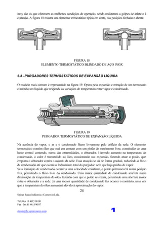 Spirax Sarco Indústria e Comercio Ltda.
Tel.: 0xx 11 4615 90 00
Fax : 0xx 11 4615 90 07
steam@br.spiraxsarco.com 1
24
inox são os que oferecem as melhores condições de operação, sendo resistentes a golpes de ariete e à
corrosão. A figura 18 mostra um elemento termostático típico em corte, nas posições fechada e aberta:
FIGURA 18
ELEMENTO TERMOSTÁTICO BLINDADO DE AÇO INOX
6.4 - PURGADORES TERMOSTÁTICOS DE EXPANSÃO LÍQUIDA
O modelo mais comum é representado na figura 19. Opera pela expansão e retração de um termostato
contendo um líquido que responde às variações de temperatura entre vapor e condensado.
FIGURA 19
PURGADOR TERMOSTÁTICO DE EXPANSÃO LÍQUIDA
Na ausência do vapor, o ar e o condensado fluem livremente pelo orifício da sede. O elemento
termostático contém óleo que está em contato com um pistão de movimento livre, constituído de uma
haste central contendo, numa das extremidades, o obturador. Havendo aumento na temperatura do
condensado, o calor é transmitido ao óleo, ocasionando sua expansão, fazendo atuar o pistão, que
empurra o obturador contra o assento da sede. Essa atuação se dá de forma gradual, reduzindo o fluxo
de condensado até que ocorra o fechamento total do purgador, sem que haja perdas de vapor.
Se a formação de condensado ocorrer a uma velocidade constante, o pistão permanecerá numa posição
fixa, permitindo o fluxo livre do condensado. Uma maior quantidade de condensado acarreta numa
diminuição da temperatura do óleo, fazendo com que o pistão se retraia, permitindo uma abertura maior
entre o obturador e a sede. Já uma menor quantidade de condensado faz ocorrer o contrário, uma vez
que a temperatura do óleo aumentará devido à aproximação do vapor.
 