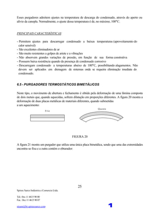 Spirax Sarco Indústria e Comercio Ltda.
Tel.: 0xx 11 4615 90 00
Fax : 0xx 11 4615 90 07
steam@br.spiraxsarco.com 1
25
Esses purgadores admitem ajustes na temperatura de descarga do condensado, através do aperto ou
alívio da canopla. Normalmente, o ajuste dessa temperatura é de, no máximo, 100°C.
PRINCIPAIS CARACTERÍSTICAS
- Permitem ajustes para descarregar condensado a baixas temperaturas (aproveitamento do
calor sensível)
- São excelentes eliminadores de ar
- São muito resistentes a golpes de ariete e a vibrações
- Não absorvem grandes variações de pressão, em função de sua forma construtiva
- Possuem baixa resistência quando da presença de condensado corrosivo
- Descarregam condensado a temperaturas abaixo de 100°C, possibilitando alagamentos. Não
devem ser aplicados em drenagem de sistemas onde se requeira eliminação imediata do
condensado.
6.5 - PURGADORES TERMOSTÁTICOS BIMETÁLICOS
Neste tipo, o movimento de abertura e fechamento é obtido pela deformação de uma lâmina composta
de dois metais que, quando aquecidas, sofrem dilatação em proporções diferentes. A figura 20 mostra a
deformação de duas placas metálicas de materiais diferentes, quando submetidas
a um aquecimento:
Frio
Quente
FIGURA 20
A figura 21 mostra um purgador que utiliza uma única placa bimetálica, sendo que uma das extremidades
encontra-se fixa e a outra contém o obturador:
 