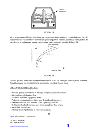 Spirax Sarco Indústria e Comercio Ltda.
Tel.: 0xx 11 4615 90 00
Fax : 0xx 11 4615 90 07
steam@br.spiraxsarco.com 1
27
Lâminas
bimetálicas
FIGURA 23
Os braços possuem diferentes dimensões, que entram em ação em seqüência e produzindo uma força de
fechamento que vai aumentando a medida em que a temperatura aumenta, atuando de forma gradual, de
acordo com as variações de pressão e temperatura, conforme mostra o gráfico da figura 24:
X + Y + Z
X + Y
X
Pressão do vapor
Temperaturadovapor
Curva de saturação
do vapor
FIGURA 24
Mesmo que não ocorra um acompanhamento fiel da curva de saturação, a utilização de elementos
bimetálicos desse tipo nos permite uma aproximação considerável desta curva.
PRINCIPAIS CARACTERÍSTICAS
- Possuem grandes capacidades de descarga comparados com seu tamanho.
- São excelentes eliminadores de ar
- São muito resistentes a golpes de ariete.
- Podem ser projetados para resistir a ação de condensado corrosivo
- Podem trabalhar em altas pressões e com vapor superaquecido
- O obturador localizado na saída serve como retenção ao fluxo inverso
- São de fácil manutenção
- Não respondem rapidamente às variações de pressão
 