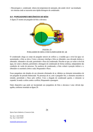 Spirax Sarco Indústria e Comercio Ltda.
Tel.: 0xx 11 4615 90 00
Fax : 0xx 11 4615 90 07
steam@br.spiraxsarco.com 1
28
- Descarregam o condensado abaixo da temperatura de saturação, não sendo viável sua instalação
em sistemas onde se necessita uma rápida drenagem do condensado.
6.6 - PURGADORES MECÂNICOS DE BÓIA
A figura 25 mostra um purgador de bóia e alavanca:
FIGURA 25
PURGADOR DE BÓIA COM ELIMINADOR DE AR
O condensado chega ao corpo do purgador através do orifício e, à medida que o nível da água vai
aumentando, a bóia se eleva. Como a alavanca interliga a bóia ao obturador, essa elevação desloca o
obturador, afastando-o da sede, permitindo o fluxo de condensado. Percebe-se que, ao variar o nível da
água, irá variar a abertura, permitindo a drenagem do condensado de forma contínua, independente das
condições de vazão do processo. Na ausência do condensado, a bóia voltará à posição inferior e o
obturador se assentará contra a sede, bloqueando o fluxo.
Esses purgadores são dotados de um elemento eliminador de ar, idêntico ao elemento termostático de
um purgador de pressão balanceada. Na presença do ar, com o purgador frio, o elemento encontra-se
retraído, permitindo o fluxo pelo orifício. Com a chegada do condensado quente, o elemento se
expande, levando a esfera contra o orifício, bloqueando a passagem.
Outro dispositivo que pode ser incorporado aos purgadores de bóia e alavanca é uma válvula tipo
agulha, conforme mostrado na figura 26:
 