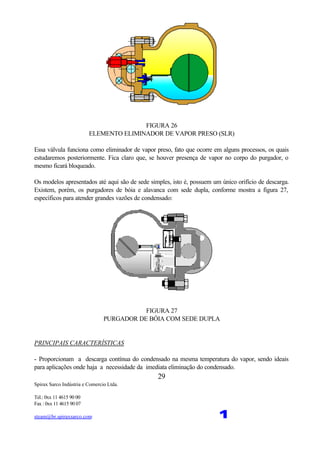 Spirax Sarco Indústria e Comercio Ltda.
Tel.: 0xx 11 4615 90 00
Fax : 0xx 11 4615 90 07
steam@br.spiraxsarco.com 1
29
FIGURA 26
ELEMENTO ELIMINADOR DE VAPOR PRESO (SLR)
Essa válvula funciona como eliminador de vapor preso, fato que ocorre em alguns processos, os quais
estudaremos posteriormente. Fica claro que, se houver presença de vapor no corpo do purgador, o
mesmo ficará bloqueado.
Os modelos apresentados até aqui são de sede simples, isto é, possuem um único orifício de descarga.
Existem, porém, os purgadores de bóia e alavanca com sede dupla, conforme mostra a figura 27,
específicos para atender grandes vazões de condensado:
FIGURA 27
PURGADOR DE BÓIA COM SEDE DUPLA
PRINCIPAIS CARACTERÍSTICAS
- Proporcionam a descarga contínua do condensado na mesma temperatura do vapor, sendo ideais
para aplicações onde haja a necessidade da imediata eliminação do condensado.
 