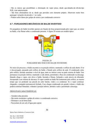 Spirax Sarco Indústria e Comercio Ltda.
Tel.: 0xx 11 4615 90 00
Fax : 0xx 11 4615 90 07
steam@br.spiraxsarco.com 1
30
- São os únicos que possibilitam a eliminação do vapor preso, desde que dotados da válvula tipo
SLR, visto anteriormente
- São bons eliminadores de ar, desde que providos com elemento próprio. Absorvem muito bem
quaisquer variações de pressão e / ou vazão
- Podem sofrer danos por golpes de ariete e por condensado corrosivo
6.7 - PURGADORES MECÂNICOS DE BALDE INVERTIDO
Os purgadores de balde invertido operam em função da força proporcionada pelo vapor que, ao entrar
no balde, o faz flutuar sobre o condensado presente. A figura 28 mostra um modelo típico:
FIGURA 28
PURGADOR MECÂNICO DE BALDE INVERTIDO
No início do processo, o balde encontra-se na posição inferior, mantendo o orifício da sede aberto. O ar
é descarregado, passando pelo orifício do balde e fluindo pelo orifício da sede. O condensado entra
pelo orifício, fazendo aumentar o nível de água, tanto no interior como na parte externa do balde. Este
permanece na posição inferior, mantendo a sede aberta, permitindo o fluxo de condensado na descarga.
Quando chega o vapor, este eleva o balde, fazendo-o flutuar, fechando a sede através do obturador
incorporado a um sistema de alavanca. O vapor contido no balde flui lentamente pelo orifício, ao mesmo
tempo que vai perdendo sua parcela de calor latente, vindo a se condensar. Se o vapor continuar
chegando, o purgador permanecerá fechado. Caso chegue condensado em grande volume, o balde não
poderá continuar flutuando, voltando à posição inferior, abrindo a sede e permitindo a descarga.
PRINCIPAIS CARACTERÍSTICAS:
- Atendem altas pressões
- São muito resistentes a golpes de ariete e a condensado corrosivo
- Eliminam o ar de forma lenta
- Necessitam de um selo d’água para operar
 