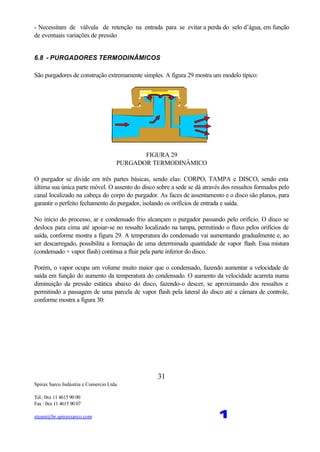 Spirax Sarco Indústria e Comercio Ltda.
Tel.: 0xx 11 4615 90 00
Fax : 0xx 11 4615 90 07
steam@br.spiraxsarco.com 1
31
- Necessitam de válvula de retenção na entrada para se evitar a perda do selo d’água, em função
de eventuais variações de pressão
6.8 - PURGADORES TERMODINÂMICOS
São purgadores de construção extremamente simples. A figura 29 mostra um modelo típico:
FIGURA 29
PURGADOR TERMODINÂMICO
O purgador se divide em três partes básicas, sendo elas: CORPO, TAMPA e DISCO, sendo esta
última sua única parte móvel. O assento do disco sobre a sede se dá através dos ressaltos formados pelo
canal localizado na cabeça do corpo do purgador. As faces de assentamento e o disco são planos, para
garantir o perfeito fechamento do purgador, isolando os orifícios de entrada e saída.
No início do processo, ar e condensado frio alcançam o purgador passando pelo orifício. O disco se
desloca para cima até apoiar-se no ressalto localizado na tampa, permitindo o fluxo pelos orifícios de
saída, conforme mostra a figura 29. A temperatura do condensado vai aumentando gradualmente e, ao
ser descarregado, possibilita a formação de uma determinada quantidade de vapor flash. Essa mistura
(condensado + vapor flash) continua a fluir pela parte inferior do disco.
Porém, o vapor ocupa um volume muito maior que o condensado, fazendo aumentar a velocidade de
saída em função do aumento da temperatura do condensado. O aumento da velocidade acarreta numa
diminuição da pressão estática abaixo do disco, fazendo-o descer, se aproximando dos ressaltos e
permitindo a passagem de uma parcela de vapor flash pela lateral do disco até a câmara de controle,
conforme mostra a figura 30:
 