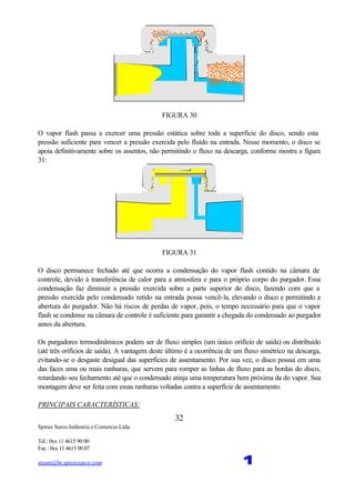 Spirax Sarco Indústria e Comercio Ltda.
Tel.: 0xx 11 4615 90 00
Fax : 0xx 11 4615 90 07
steam@br.spiraxsarco.com 1
32
FIGURA 30
O vapor flash passa a exercer uma pressão estática sobre toda a superfície do disco, sendo esta
pressão suficiente para vencer a pressão exercida pelo fluído na entrada. Nesse momento, o disco se
apoia definitivamente sobre os assentos, não permitindo o fluxo na descarga, conforme mostra a figura
31:
FIGURA 31
O disco permanece fechado até que ocorra a condensação do vapor flash contido na câmara de
controle, devido à transferência de calor para a atmosfera e para o próprio corpo do purgador. Essa
condensação faz diminuir a pressão exercida sobre a parte superior do disco, fazendo com que a
pressão exercida pelo condensado retido na entrada possa vencê-la, elevando o disco e permitindo a
abertura do purgador. Não há riscos de perdas de vapor, pois, o tempo necessário para que o vapor
flash se condense na câmara de controle é suficiente para garantir a chegada do condensado ao purgador
antes da abertura.
Os purgadores termodinâmicos podem ser de fluxo simples (um único orifício de saída) ou distribuído
(até três orifícios de saída). A vantagem deste último é a ocorrência de um fluxo simétrico na descarga,
evitando-se o desgaste desigual das superfícies de assentamento. Por sua vez, o disco possui em uma
das faces uma ou mais ranhuras, que servem para romper as linhas de fluxo para as bordas do disco,
retardando seu fechamento até que o condensado atinja uma temperatura bem próxima da do vapor. Sua
montagem deve ser feita com essas ranhuras voltadas contra a superfície de assentamento.
PRINCIPAIS CARACTERÍSTICAS:
 