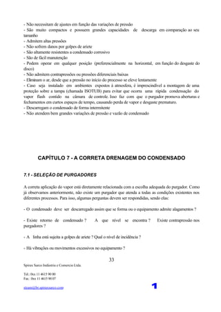 Spirax Sarco Indústria e Comercio Ltda.
Tel.: 0xx 11 4615 90 00
Fax : 0xx 11 4615 90 07
steam@br.spiraxsarco.com 1
33
- Não necessitam de ajustes em função das variações de pressão
- São muito compactos e possuem grandes capacidades de descarga em comparação ao seu
tamanho
- Admitem altas pressões
- Não sofrem danos por golpes de ariete
- São altamente resistentes a condensado corrosivo
- São de fácil manutenção
- Podem operar em qualquer posição (preferencialmente na horizontal, em função do desgaste do
disco)
- Não admitem contrapressões ou pressões diferenciais baixas
- Eliminam o ar, desde que a pressão no início do processo se eleve lentamente
- Caso seja instalado em ambientes expostos à atmosfera, é imprescindível a montagem de uma
proteção sobre a tampa (chamada ISOTUB) para evitar que ocorra uma rápida condensação do
vapor flash contido na câmara de controle. Isso faz com que o purgador promova aberturas e
fechamentos em curtos espaços de tempo, causando perda de vapor e desgaste prematuro.
- Descarregam o condensado de forma intermitente
- Não atendem bem grandes variações de pressão e vazão de condensado
CAPÍTULO 7 - A CORRETA DRENAGEM DO CONDENSADO
7.1 - SELEÇÃO DE PURGADORES
A correta aplicação do vapor está diretamente relacionada com a escolha adequada do purgador. Como
já observamos anteriormente, não existe um purgador que atenda a todas as condições existentes nos
diferentes processos. Para isso, algumas perguntas devem ser respondidas, sendo elas:
- O condensado deve ser descarregado assim que se forma ou o equipamento admite alagamentos ?
- Existe retorno de condensado ? A que nível se encontra ? Existe contrapressão nos
purgadores ?
- A linha está sujeita a golpes de ariete ? Qual o nível de incidência ?
- Há vibrações ou movimentos excessivos no equipamento ?
 