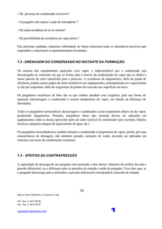 Spirax Sarco Indústria e Comercio Ltda.
Tel.: 0xx 11 4615 90 00
Fax : 0xx 11 4615 90 07
steam@br.spiraxsarco.com 1
34
- Há presença de condensado corrosivo?
- O purgador está sujeito á ação de intempéries ?
- Há muita incidência de ar no sistema?
- Há possibilidade de ocorrência de vapor preso ?
Nas próximas unidades, estaremos informando de forma minuciosa todas as alternativas possíveis que
respondam e solucionem os questionamentos levantados.
7.2 - DRENAGEM DO CONDENSADO NO INSTANTE DA FORMAÇÃO
Na maioria dos equipamentos aquecidos com vapor, é imprescindível que o condensado seja
descarregado no momento em que se forma, pois é através da condensação do vapor que se obtém a
maior parcela de calor transferido para o processo. A ocorrência de alagamentos, além da queda de
eficiência, podem causar golpes de ariete destrutivos nos equipamentos, principalmente se o aquecimento
se der por serpentina, além do surgimento de pontos de corrosão nas superfícies de troca.
Os purgadores mecânicos de bóia são os que melhor atendem essa exigência, pela sua forma de
operação (descarregam o condensado à mesma temperatura do vapor, em função da diferença de
densidade).
Todos os purgadores termostáticos descarregam o condensado a uma temperatura abaixo da do vapor,
produzindo alagamentos. Portanto, purgadores desse tipo somente devem ser aplicados em
equipamentos onde se deseja aproveitar parte do calor sensível do condensado (por exemplo, balcões
térmicos, pequenos tanques de aquecimento de água, etc.).
Os purgadores termodinâmicos também drenam o condensado à temperatura do vapor, porém, por suas
características de drenagem, não admitem grandes variações de vazão, devendo ser aplicados em
sistemas com taxas de condensação constantes.
7.3 - EFEITOS DA CONTRAPRESSÃO
A capacidade de descarga de um purgador está associada a dois fatores: diâmetro do orifício da sede e
pressão diferencial, ou a diferença entre as pressões de entrada e saída do purgador. Fica claro que, se
o purgador descarrega para a atmosfera, a pressão diferencial corresponderá à pressão de entrada.
 