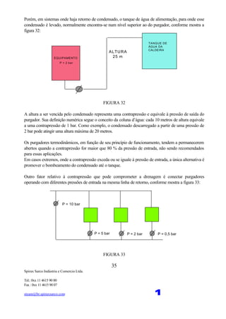 Spirax Sarco Indústria e Comercio Ltda.
Tel.: 0xx 11 4615 90 00
Fax : 0xx 11 4615 90 07
steam@br.spiraxsarco.com 1
35
Porém, em sistemas onde haja retorno de condensado, o tanque de água de alimentação, para onde esse
condensado é levado, normalmente encontra-se num nível superior ao do purgador, conforme mostra a
figura 32:
ALTURA
25 m
TANQUE DE
ÁGUA DA
CALDEIRA
EQUIPAMENTO
P = 2 bar
FIGURA 32
A altura a ser vencida pelo condensado representa uma contrapressão e equivale à pressão de saída do
purgador. Sua definição numérica segue o conceito da coluna d’água: cada 10 metros de altura equivale
a uma contrapressão de 1 bar. Como exemplo, o condensado descarregado a partir de uma pressão de
2 bar pode atingir uma altura máxima de 20 metros.
Os purgadores termodinâmicos, em função de seu princípio de funcionamento, tendem a permanecerem
abertos quando a contrapressão for maior que 80 % da pressão de entrada, não sendo recomendados
para essas aplicações.
Em casos extremos, onde a contrapressão exceda ou se iguale à pressão de entrada, a única alternativa é
promover o bombeamento do condensado até o tanque.
Outro fator relativo à contrapressão que pode comprometer a drenagem é conectar purgadores
operando com diferentes pressões de entrada na mesma linha de retorno, conforme mostra a figura 33:
P = 10 bar
P = 5 bar P = 2 bar P = 0,5 bar
FIGURA 33
 