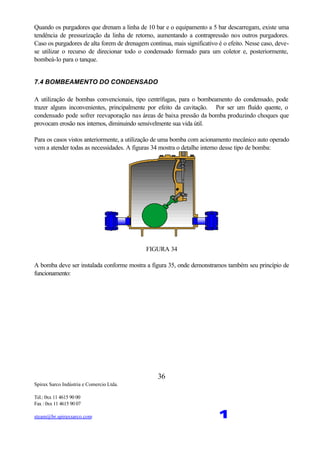 Spirax Sarco Indústria e Comercio Ltda.
Tel.: 0xx 11 4615 90 00
Fax : 0xx 11 4615 90 07
steam@br.spiraxsarco.com 1
36
Quando os purgadores que drenam a linha de 10 bar e o equipamento a 5 bar descarregam, existe uma
tendência de pressurização da linha de retorno, aumentando a contrapressão nos outros purgadores.
Caso os purgadores de alta forem de drenagem contínua, mais significativo é o efeito. Nesse caso, deve-
se utilizar o recurso de direcionar todo o condensado formado para um coletor e, posteriormente,
bombeá-lo para o tanque.
7.4 BOMBEAMENTO DO CONDENSADO
A utilização de bombas convencionais, tipo centrífugas, para o bombeamento do condensado, pode
trazer alguns inconvenientes, principalmente por efeito da cavitação. Por ser um fluído quente, o
condensado pode sofrer reevaporação nas áreas de baixa pressão da bomba produzindo choques que
provocam erosão nos internos, diminuindo sensivelmente sua vida útil.
Para os casos vistos anteriormente, a utilização de uma bomba com acionamento mecânico auto operado
vem a atender todas as necessidades. A figuras 34 mostra o detalhe interno desse tipo de bomba:
FIGURA 34
A bomba deve ser instalada conforme mostra a figura 35, onde demonstramos também seu princípio de
funcionamento:
 