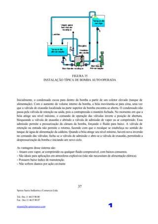 Spirax Sarco Indústria e Comercio Ltda.
Tel.: 0xx 11 4615 90 00
Fax : 0xx 11 4615 90 07
steam@br.spiraxsarco.com 1
37
FIGURA 35
INSTALAÇÃO TÍPICA DE BOMBA AUTO OPERADA
Inicialmente, o condensado escoa para dentro da bomba a partir de um coletor elevado (tanque de
alimentação). Com o aumento do volume interno da bomba, a bóia movimenta-se para cima, uma vez
que a válvula de exaustão localizada na parte superior da bomba encontra-se aberta. O condensado não
passa pela válvula de retenção na saída, pois a contrapressão a mantém fechada. No momento em que a
bóia atinge seu nível máximo, o comando de operação das válvulas inverte a posição de abertura,
bloqueando a válvula de exaustão e abrindo a válvula de admissão de vapor ou ar comprimido. Essa
admissão permite a pressurização da câmara da bomba, forçando o fluido para baixo. A válvula de
retenção na entrada não permite o retorno, fazendo com que o recalque se estabeleça no sentido do
tanque de água de alimentação da caldeira. Quando a bóia atinge seu nível mínimo, haverá nova inversão
no comando das válvulas; fecha-se a válvula de admissão e abre-se a válvula de exaustão, permitindo a
despressurização da bomba e iniciando um novo ciclo.
As vantagens desse sistema são:
- Atuam com vapor, ar comprimido ou qualquer fluido compressível, com baixos consumos.
- São ideais para aplicações em atmosferas explosivas (não não necessitam de alimentação elétrica).
- Possuem baixo índice de manutenção.
- Não sofrem daanos por ação cavitante
 
