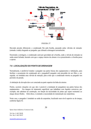 Spirax Sarco Indústria e Comercio Ltda.
Tel.: 0xx 11 4615 90 00
Fax : 0xx 11 4615 90 07
steam@br.spiraxsarco.com 1
39
FIGURA 37
Havendo pressão diferencial, o condensado flui pela bomba, passando pelas válvulas de retenção
(entrada e saída) chegando ao purgador, que efetuará a drenagem normalmente.
Ocorrendo a estolagem, o condensado cairá por gravidade até a bomba, onde a válvula de retenção na
saída estará fechada, fazendo com que o espaço interno da câmara vá se preenchendo e a bomba passe
a operar.
7.6 - LOCALIZAÇÃO DO PONTO DE DRENAGEM
Normalmente, é preferível instalar o purgador nas partes baixas dos equipamentos e tubulações, para
facilitar o escoamento do condensado até o purgadorO purgador está precedido de um filtro e, em
seguida, vai instalada uma válvula de retenção, para evitar que o condensado retorne ao purgador nos
períodos de parada.
A tubulação de elevação deve ser conectada na parte superior da linha de retorno.
Porém, ocorrem situações em que não é possível a instalação de purgadores nas partes baixas dos
equipamentos. Em tanques de tratamento superficial, que trabalham com líquidos corrosivos, por
exemplo, não admitem tal construção, em função da necessidade de juntas que sejam resistentes ao
ataque desses fluídos. Além disso, é constante a necessidade de manutenção nas serpentinas.
Neste caso, o purgador é instalado na saída da serpentina, localizado num nível superior ao do tanque,
conforme figura 42.
 