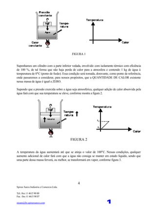 Spirax Sarco Indústria e Comercio Ltda.
Tel.: 0xx 11 4615 90 00
Fax : 0xx 11 4615 90 07
steam@br.spiraxsarco.com 1
4
FIGURA 1
Suponhamos um cilindro com a parte inferior vedada, envolvido com isolamento térmico com eficiência
de 100 %, de tal forma que não haja perda de calor para a atmosfera e contendo 1 kg de água à
temperatura de 0°C (ponto de fusão). Essa condição será tomada, doravante, como ponto de referência,
onde passaremos a considerar, para nossos propósitos, que a QUANTIDADE DE CALOR existente
nessa massa de água é igual a ZERO.
Supondo que a pressão exercida sobre a água seja atmosférica, qualquer adição de calor absorvida pela
água fará com que sua temperatura se eleve, conforme mostra a figura 2.
FIGURA 2
A temperatura da água aumentará até que se atinja o valor de 100°C. Nessas condições, qualquer
aumento adicional de calor fará com que a água não consiga se manter em estado líquido, sendo que
uma parte dessa massa ferverá, ou melhor, se transformará em vapor, conforme figura 3.
 