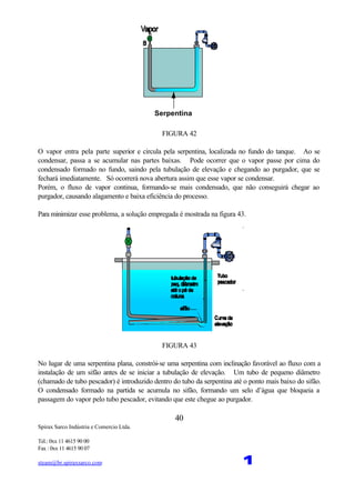 Spirax Sarco Indústria e Comercio Ltda.
Tel.: 0xx 11 4615 90 00
Fax : 0xx 11 4615 90 07
steam@br.spiraxsarco.com 1
40
Serpentina
FIGURA 42
O vapor entra pela parte superior e circula pela serpentina, localizada no fundo do tanque. Ao se
condensar, passa a se acumular nas partes baixas. Pode ocorrer que o vapor passe por cima do
condensado formado no fundo, saindo pela tubulação de elevação e chegando ao purgador, que se
fechará imediatamente. Só ocorrerá nova abertura assim que esse vapor se condensar.
Porém, o fluxo de vapor continua, formando-se mais condensado, que não conseguirá chegar ao
purgador, causando alagamento e baixa eficiência do processo.
Para minimizar esse problema, a solução empregada é mostrada na figura 43.
FIGURA 43
No lugar de uma serpentina plana, constrói-se uma serpentina com inclinação favorável ao fluxo com a
instalação de um sifão antes de se iniciar a tubulação de elevação. Um tubo de pequeno diâmetro
(chamado de tubo pescador) é introduzido dentro do tubo da serpentina até o ponto mais baixo do sifão.
O condensado formado na partida se acumula no sifão, formando um selo d’água que bloqueia a
passagem do vapor pelo tubo pescador, evitando que este chegue ao purgador.
 