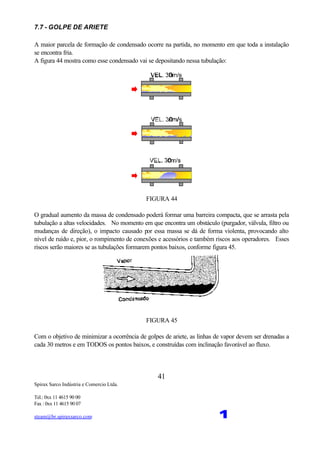 Spirax Sarco Indústria e Comercio Ltda.
Tel.: 0xx 11 4615 90 00
Fax : 0xx 11 4615 90 07
steam@br.spiraxsarco.com 1
41
7.7 - GOLPE DE ARIETE
A maior parcela de formação de condensado ocorre na partida, no momento em que toda a instalação
se encontra fria.
A figura 44 mostra como esse condensado vai se depositando nessa tubulação:
FIGURA 44
O gradual aumento da massa de condensado poderá formar uma barreira compacta, que se arrasta pela
tubulação a altas velocidades. No momento em que encontra um obstáculo (purgador, válvula, filtro ou
mudanças de direção), o impacto causado por essa massa se dá de forma violenta, provocando alto
nível de ruído e, pior, o rompimento de conexões e acessórios e também riscos aos operadores. Esses
riscos serão maiores se as tubulações formarem pontos baixos, conforme figura 45.
FIGURA 45
Com o objetivo de minimizar a ocorrência de golpes de ariete, as linhas de vapor devem ser drenadas a
cada 30 metros e em TODOS os pontos baixos, e construídas com inclinação favorável ao fluxo.
 
