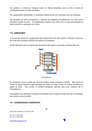 Spirax Sarco Indústria e Comercio Ltda.
Tel.: 0xx 11 4615 90 00
Fax : 0xx 11 4615 90 07
steam@br.spiraxsarco.com 1
42
Nas partidas, as válvulas de bloqueio devem ser abertas lentamente, para se evitar o arraste do
condensado presente em altas velocidades.
Nos equipamentos serpentinados, as serpentinas também devem ser construídas com essa inclinação.
Nas drenagens de linha, recomenda-se a instalação de purgadores termodinâmicos, por serem muito
resistentes à golpes de ariete. Em equipamentos sujeitos a esse efeito, deve-se optar pelo purgador de
balde invertido em substituição ao de bóia.
7.8 - VIBRAÇÕES
A maioria dos processos e equipamentos para aquecimento não estão sujeitos a vibrações excessivas,
não sendo fator de grande influência na escolha de um purgador.
Porém, aplicações como em alguns tipos de prensas estão sujeitas à esse efeito, conforme figura 46.
FIGURA 46
Em instalações navais os efeitos das vibrações também tornam-se bastante evidentes. Além disso, em
função do espaço disponível para montagem das linhas ser muito restrito, há também incidência de
golpes de ariete. Sem dúvida, os melhores purgadores aplicados para essas condições são os
termodinâmicos.
Os purgadores que operam por diferença de densidade (bóia ou balde invertido) não são recomendados
para atender essa necessidade.
7.9 - CONDENSADO CORROSIVO
 