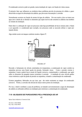 Spirax Sarco Indústria e Comercio Ltda.
Tel.: 0xx 11 4615 90 00
Fax : 0xx 11 4615 90 07
steam@br.spiraxsarco.com 1
43
O condensado corrosivo pode ser gerado, numa instalação de vapor, em função de várias causas.
O primeiro fator que influencia na existência desse problema provém da presença de sólidos e gases
dissolvidos na água de alimentação da caldeira, que provocam incrustações e corrosão.
Normalmente ocorrem em função do arraste de água da caldeira. Por esse motivo, deve-se tratar essa
água com o intuito de se eliminar os elementos que sejam nocivos não somente às caldeiras mas também
ao restante da instalação.
Outro fator é a utilização do vapor em processos onde haja possibilidade de haver mistura entre o fluido
a ser aquecido e o condensado (por exemplo, nos processos onde se necessita utilizar o vapor por
injeção direta).
Algo similar ocorre em tanques conforme mostra a figura 47:
FIGURA 47
Havendo o fechamento da válvula controladora de temperatura, a condensação do vapor contido na
serpentina provoca uma brutal queda da pressão, formando vácuo. Como a pressão externa à
serpentina é maior, poderá haver arraste do líquido corrosivo, contaminando o condensado, que agirá
sobre os elementos do purgador menos resistentes à corrosão. A instalação de uma válvula quebra
vácuo minimiza a ação da queda de pressão na serpentina, evitando a contaminação do condensado.
Existem purgadores, fabricados em aço inox, que são muito resistentes ao ataque do condensado
corrosivo. Porém, a corrosão não deixará de atacar outros pontos da instalação.
Por isso, o ideal é combater a causa do problema, ou tratando convenientemente a água de alimentação
da caldeira ou utilizando artifícios na instalação para minimizar a contaminação do condensado.
7.10 - BLOQUEIO DE PURGADORES PELA PRESENÇA DE AR
 